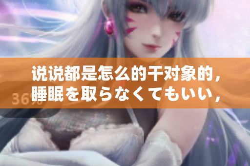 說說都是怎么的干對象的，睡眠を取らなくてもいい，睡覺抓著小雞一晚上會怎樣，睡過年紀(jì)最大的多少歲六十多，水潤緊致銷魂低吟古代，水潤緊致銷魂低吟341