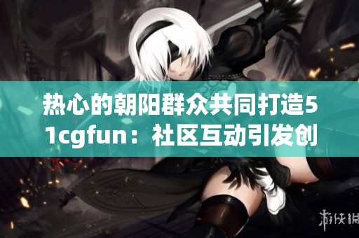 熱心的朝陽群眾共同打造51cgfun：社區(qū)互動(dòng)引發(fā)創(chuàng)意激情