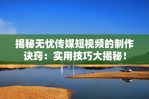 揭秘?zé)o憂傳媒短視頻的制作訣竅：實(shí)用技巧大揭秘！