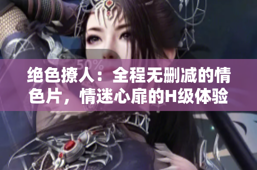 絕色撩人：全程無刪減的情色片，情迷心扉的H級體驗(yàn)