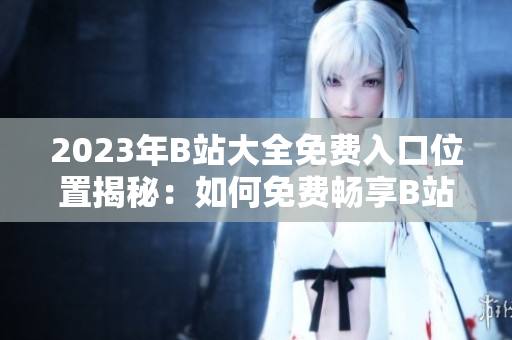 2023年B站大全免費(fèi)入口位置揭秘：如何免費(fèi)暢享B站全內(nèi)容