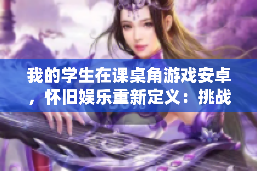 我的學(xué)生在課桌角游戲安卓，懷舊娛樂重新定義：挑戰(zhàn)經(jīng)典，嗨翻校園！