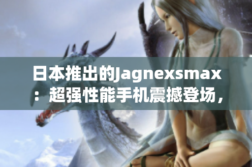 日本推出的Jagnexsmax：超強(qiáng)性能手機(jī)震撼登場，引領(lǐng)科技潮流