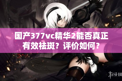 國產(chǎn)377vc精華2能否真正有效祛斑？評價如何？
