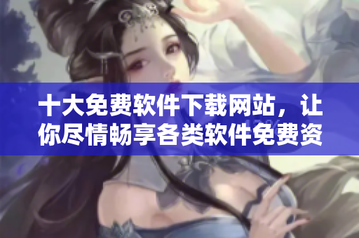 十大免費軟件下載網(wǎng)站，讓你盡情暢享各類軟件免費資源