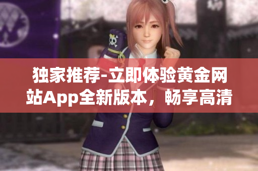 獨(dú)家推薦-立即體驗(yàn)黃金網(wǎng)站App全新版本，暢享高清在線觀看、免費(fèi)下載服務(wù)