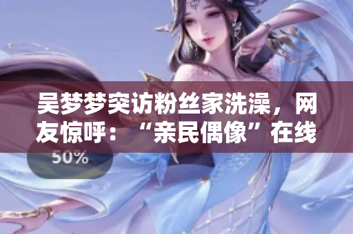 吳夢夢突訪粉絲家洗澡，網友驚呼：“親民偶像”在線體驗