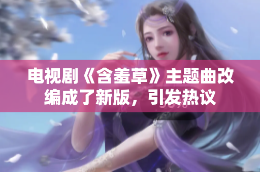 電視劇《含羞草》主題曲改編成了新版，引發(fā)熱議