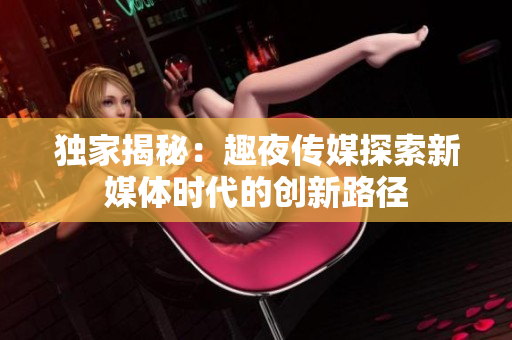 獨家揭秘：趣夜傳媒探索新媒體時代的創(chuàng)新路徑