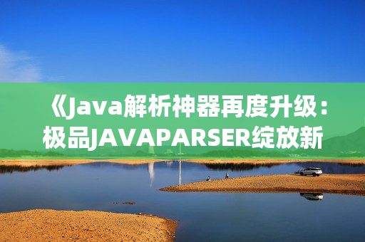 《Java解析神器再度升級：極品JAVAPARSER綻放新光芒》