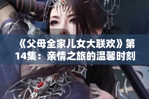 《父母全家兒女大聯(lián)歡》第14集：親情之旅的溫馨時刻與家庭故事