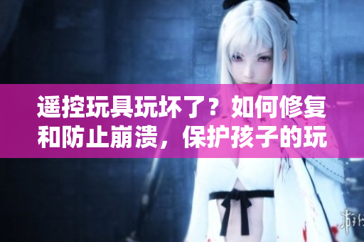 遙控玩具玩壞了？如何修復(fù)和防止崩潰，保護孩子的玩樂體驗