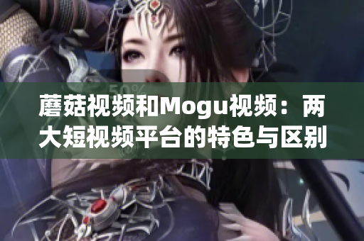 蘑菇視頻和Mogu視頻：兩大短視頻平臺的特色與區(qū)別