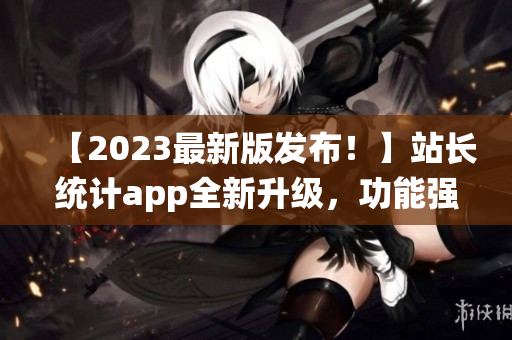 【2023最新版發(fā)布！】站長統(tǒng)計app全新升級，功能強大體驗更優(yōu)！