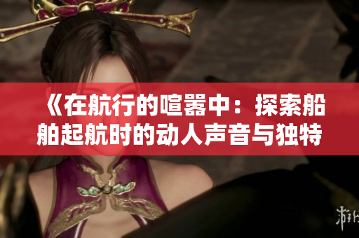 《在航行的喧囂中：探索船舶起航時(shí)的動(dòng)人聲音與獨(dú)特魅力》