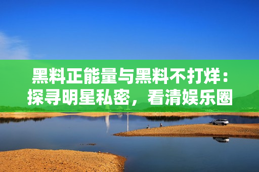 黑料正能量與黑料不打烊：探尋明星私密，看清娛樂圈真相