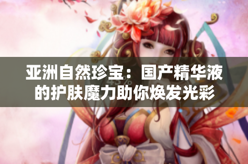 亞洲自然珍寶：國產(chǎn)精華液的護膚魔力助你煥發(fā)光彩