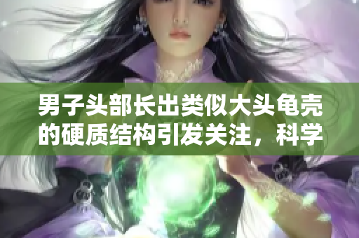 男子頭部長(zhǎng)出類(lèi)似大頭龜殼的硬質(zhì)結(jié)構(gòu)引發(fā)關(guān)注，科學(xué)家探討可能原因