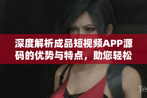 深度解析成品短視頻APP源碼的優(yōu)勢與特點，助您輕松構(gòu)建個性化視頻平臺