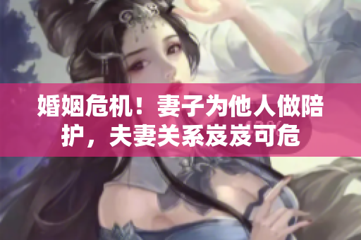 婚姻危機(jī)！妻子為他人做陪護(hù)，夫妻關(guān)系岌岌可危