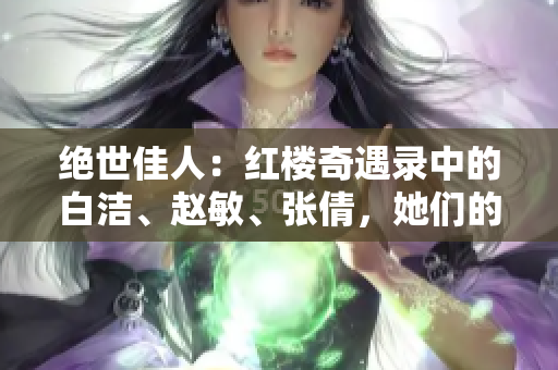 絕世佳人：紅樓奇遇錄中的白潔、趙敏、張倩，她們的故事再現(xiàn)