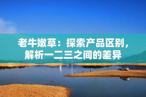 老牛嫩草：探索產(chǎn)品區(qū)別，解析一二三之間的差異