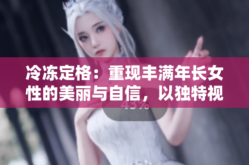 冷凍定格：重現(xiàn)豐滿年長女性的美麗與自信，以獨特視角捕捉優(yōu)雅瞬間