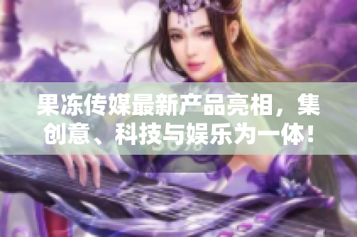 果凍傳媒最新產(chǎn)品亮相，集創(chuàng)意、科技與娛樂為一體！