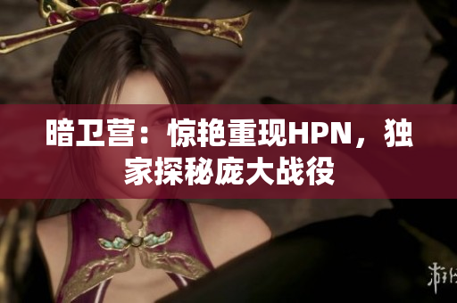 暗衛(wèi)營：驚艷重現(xiàn)HPN，獨家探秘龐大戰(zhàn)役