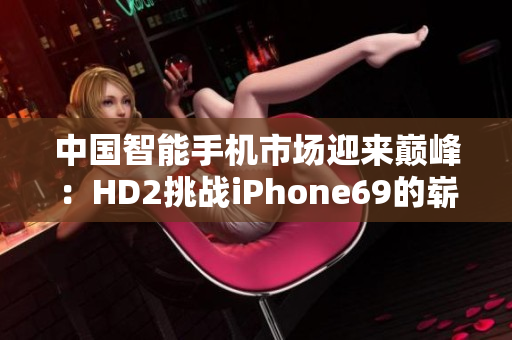 中國智能手機(jī)市場迎來巔峰：HD2挑戰(zhàn)iPhone69的嶄新時(shí)代