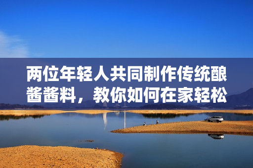 兩位年輕人共同制作傳統(tǒng)釀醬醬料，教你如何在家輕松調(diào)制