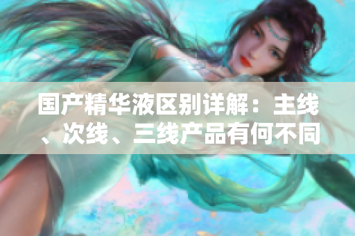國產(chǎn)精華液區(qū)別詳解：主線、次線、三線產(chǎn)品有何不同？