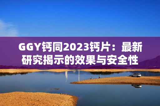 GGY鈣同2023鈣片：最新研究揭示的效果與安全性