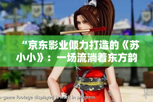 “京東影業(yè)傾力打造的《蘇小小》：一場流淌著東方韻味的奇幻之旅”