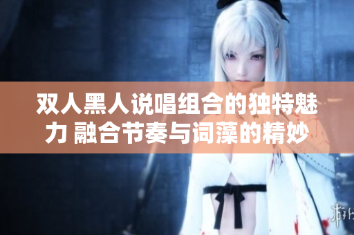 雙人黑人說唱組合的獨(dú)特魅力 融合節(jié)奏與詞藻的精妙默契