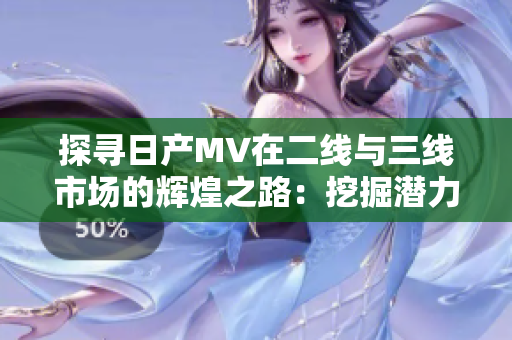探尋日產(chǎn)MV在二線與三線市場的輝煌之路：挖掘潛力市場的成功策略與故事