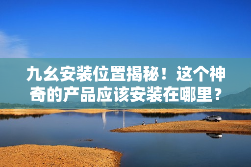 九幺安裝位置揭秘！這個神奇的產品應該安裝在哪里？