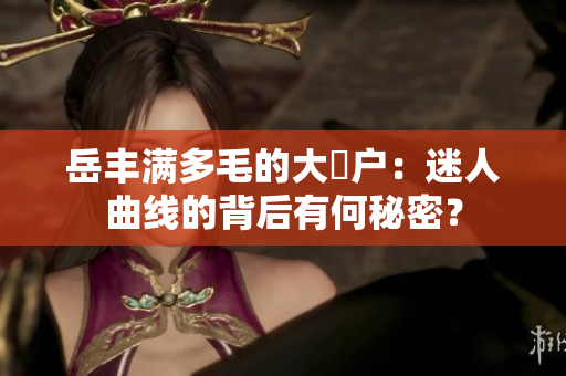 岳豐滿多毛的大隂戶：迷人曲線的背后有何秘密？