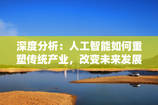 深度分析：人工智能如何重塑傳統(tǒng)產(chǎn)業(yè)，改變未來發(fā)展格局