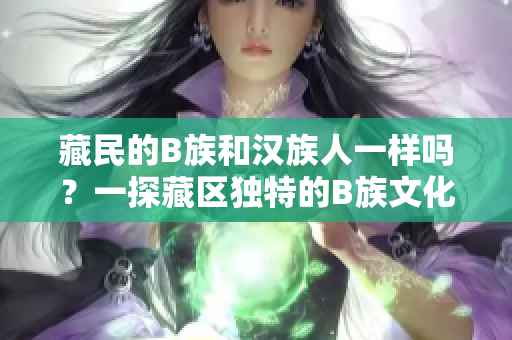 藏民的B族和漢族人一樣嗎？一探藏區(qū)獨特的B族文化和生活方式