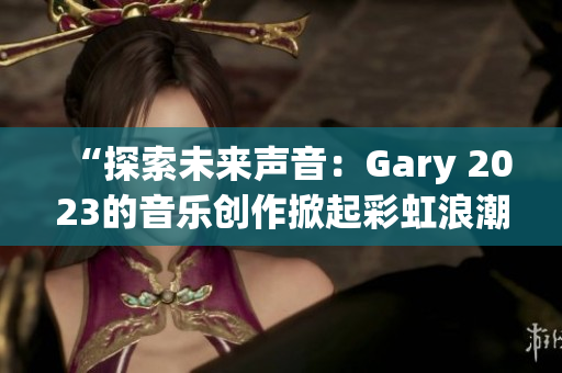 “探索未來聲音：Gary 2023的音樂創(chuàng)作掀起彩虹浪潮”