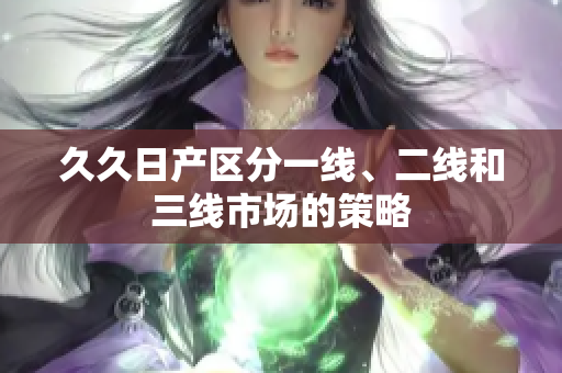 久久日產(chǎn)區(qū)分一線、二線和三線市場的策略