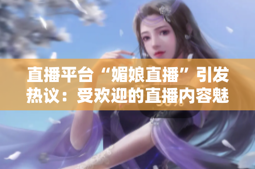 直播平臺“媚娘直播”引發(fā)熱議：受歡迎的直播內(nèi)容魅力何在？