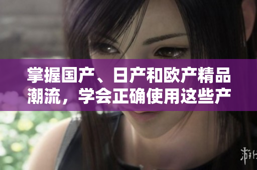 掌握國產(chǎn)、日產(chǎn)和歐產(chǎn)精品潮流，學(xué)會正確使用這些產(chǎn)品
