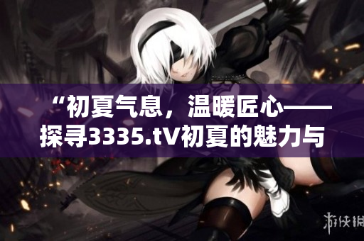 “初夏氣息，溫暖匠心——探尋3335.t∨初夏的魅力與特色”