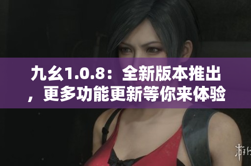 九幺1.0.8：全新版本推出，更多功能更新等你來體驗