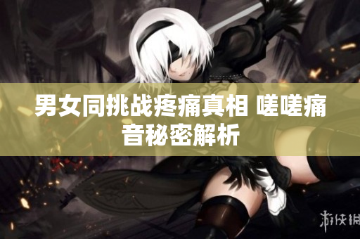 男女同挑戰(zhàn)疼痛真相 嗟嗟痛音秘密解析