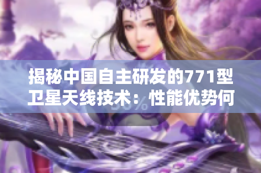 揭秘中國自主研發(fā)的771型衛(wèi)星天線技術(shù)：性能優(yōu)勢何在？