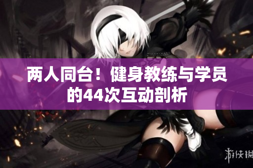 兩人同臺(tái)！健身教練與學(xué)員的44次互動(dòng)剖析