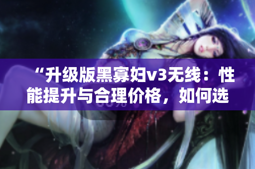“升級(jí)版黑寡婦v3無(wú)線：性能提升與合理價(jià)格，如何選擇？”